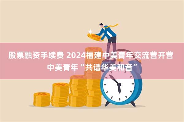 股票融资手续费 2024福建中美青年交流营开营 中美青年“共谱华美和音”