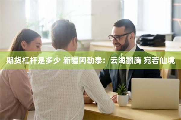 期货杠杆是多少 新疆阿勒泰：云海翻腾 宛若仙境