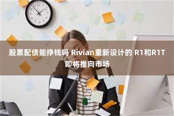 股票配债能挣钱吗 Rivian重新设计的 R1和R1T即将推向市场