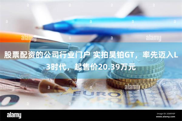 股票配资的公司行业门户 实拍昊铂GT，率先迈入L3时代，起售价20.39万元