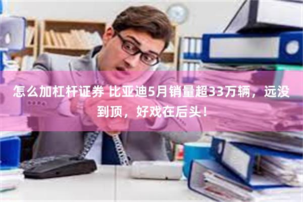 怎么加杠杆证券 比亚迪5月销量超33万辆，远没到顶，好戏在后头！