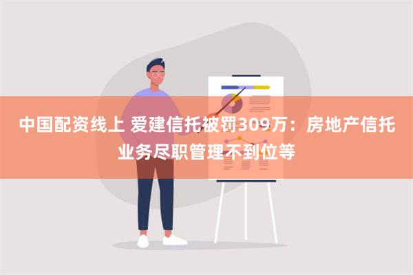 中国配资线上 爱建信托被罚309万：房地产信托业务尽职管理不到位等