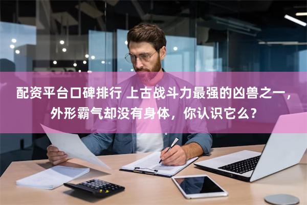 配资平台口碑排行 上古战斗力最强的凶兽之一，外形霸气却没有身体，你认识它么？