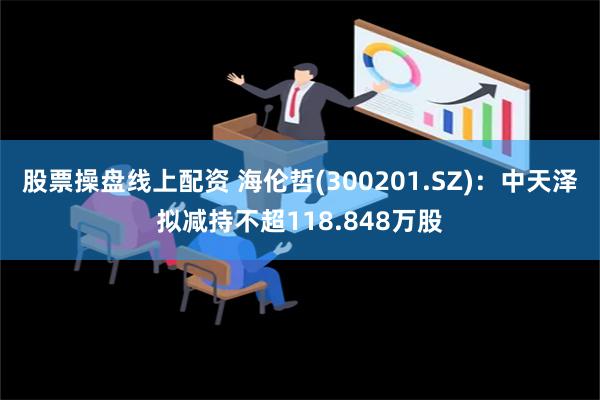 股票操盘线上配资 海伦哲(300201.SZ)：中天泽拟减持不超118.848万股