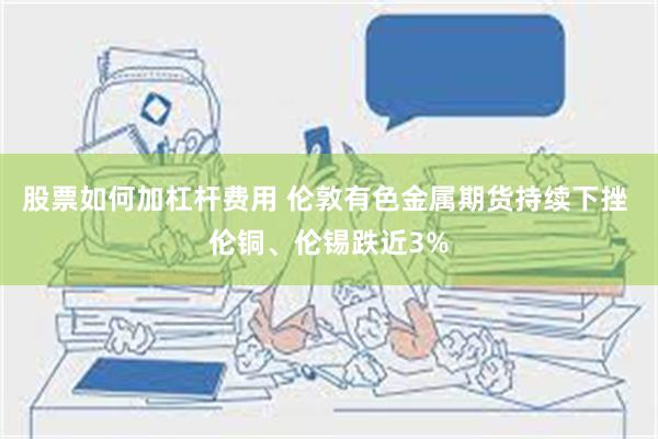 股票如何加杠杆费用 伦敦有色金属期货持续下挫 伦铜、伦锡跌近3%