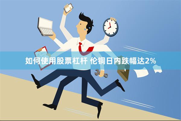 如何使用股票杠杆 伦铜日内跌幅达2%