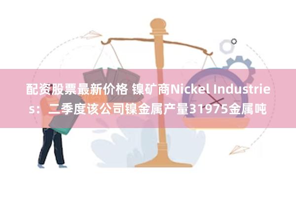 配资股票最新价格 镍矿商Nickel Industries：二季度该公司镍金属产量31975金属吨