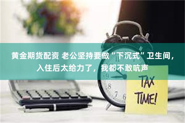 黄金期货配资 老公坚持要做“下沉式”卫生间，入住后太给力了，我都不敢吭声