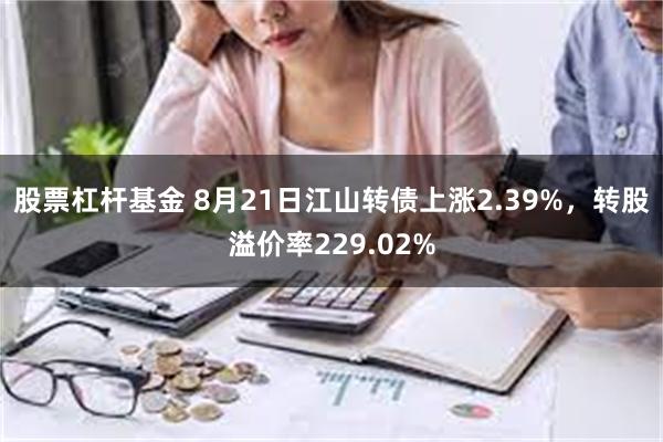 股票杠杆基金 8月21日江山转债上涨2.39%，转股溢价率229.02%