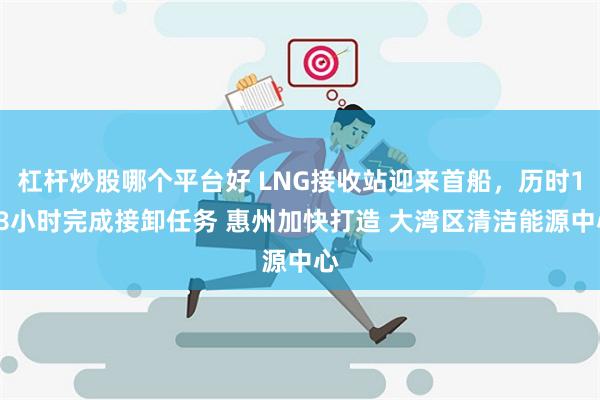 杠杆炒股哪个平台好 LNG接收站迎来首船，历时128小时完成接卸任务 惠州加快打造 大湾区清洁能源中心