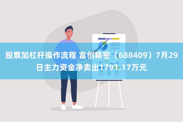 股票加杠杆操作流程 富创精密（688409）7月29日主力资金净卖出1791.17万元