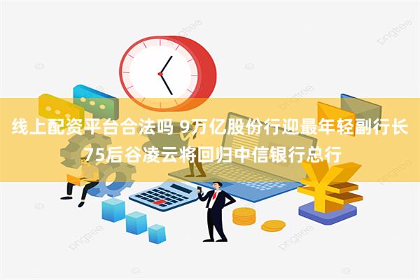 线上配资平台合法吗 9万亿股份行迎最年轻副行长 75后谷凌云将回归中信银行总行