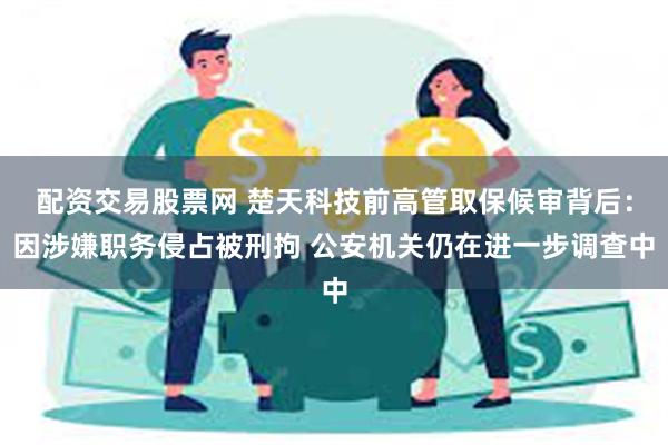 配资交易股票网 楚天科技前高管取保候审背后：因涉嫌职务侵占被刑拘 公安机关仍在进一步调查中