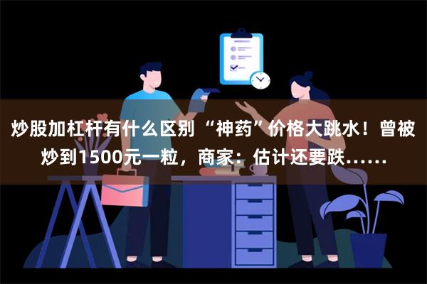 炒股加杠杆有什么区别 “神药”价格大跳水！曾被炒到1500元一粒，商家：估计还要跌……