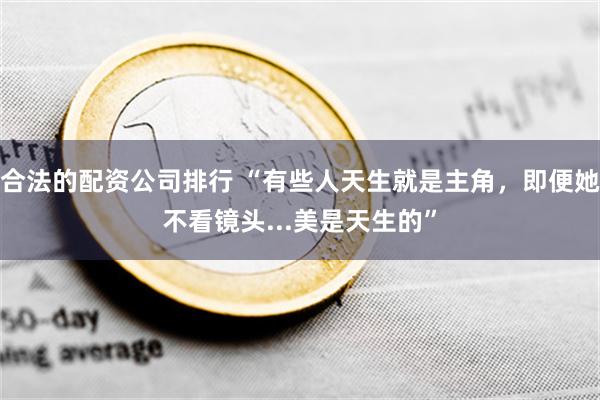 合法的配资公司排行 “有些人天生就是主角，即便她不看镜头...美是天生的”