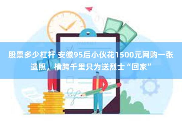 股票多少杠杆 安徽95后小伙花1500元网购一张遗照，横跨千里只为送烈士“回家”