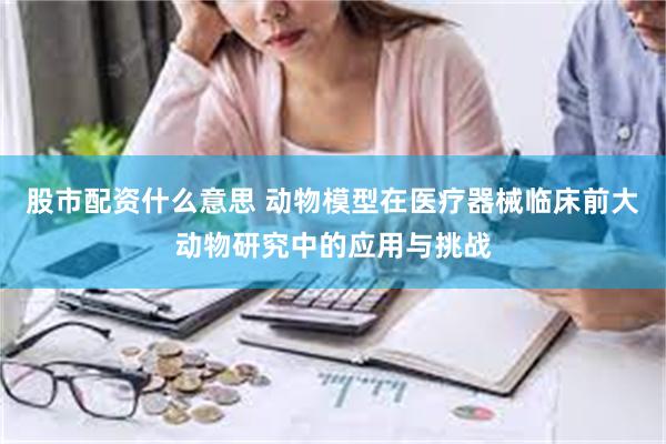 股市配资什么意思 动物模型在医疗器械临床前大动物研究中的应用与挑战