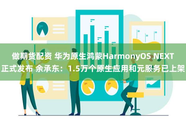 做期货配资 华为原生鸿蒙HarmonyOS NEXT正式发布 余承东：1.5万个原生应用和元服务已上架