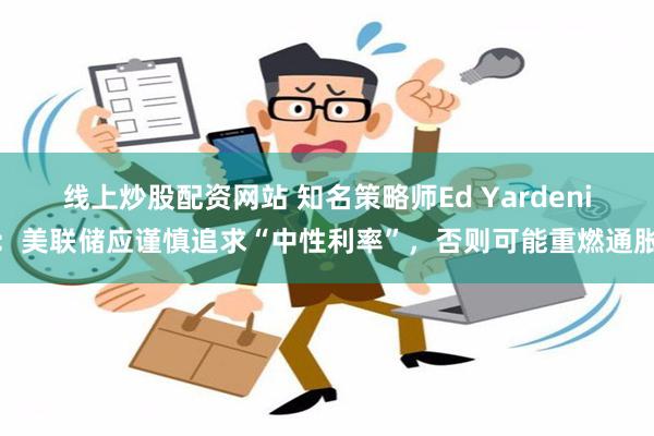 线上炒股配资网站 知名策略师Ed Yardeni：美联储应谨慎追求“中性利率”，否则可能重燃通胀