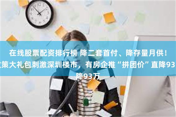 在线股票配资排行榜 降二套首付、降存量月供！政策大礼包刺激深圳楼市，有房企推“拼团价”直降93万