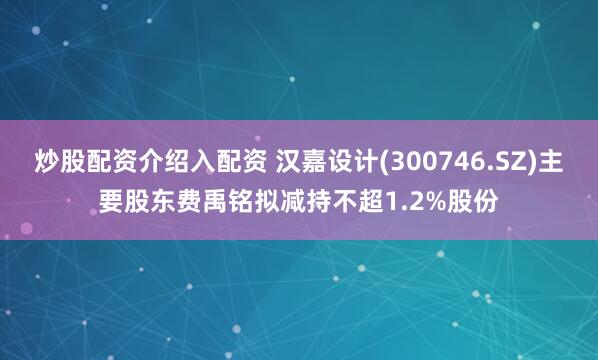 炒股配资介绍入配资 汉嘉设计(300746.SZ)主要股东费禹铭拟减持不超1.2%股份