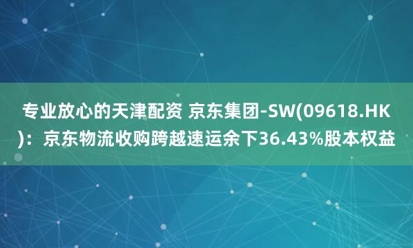 专业放心的天津配资 京东集团-SW(09618.HK)：京东物流收购跨越速运余下36.43%股本权益