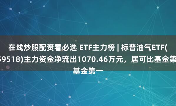 在线炒股配资看必选 ETF主力榜 | 标普油气ETF(159518)主力资金净流出1070.46万元，居可比基金第一