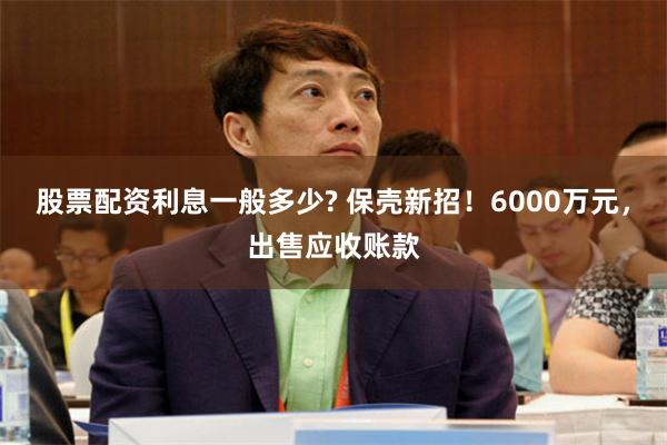 股票配资利息一般多少? 保壳新招！6000万元，出售应收账款