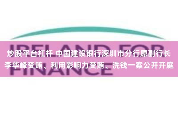 炒股平台杠杆 中国建设银行深圳市分行原副行长李华峰受贿、利用影响力受贿、洗钱一案公开开庭