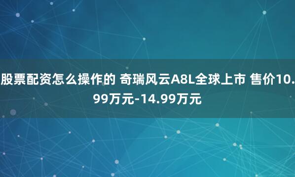 股票配资怎么操作的 奇瑞风云A8L全球上市 售价10.99万元-14.99万元