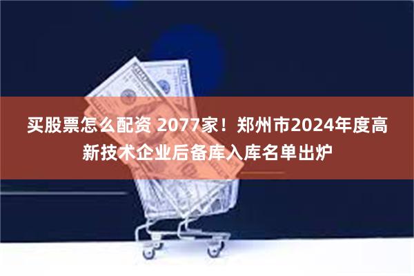 买股票怎么配资 2077家！郑州市2024年度高新技术企业后备库入库名单出炉