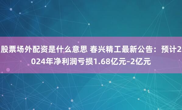 股票场外配资是什么意思 春兴精工最新公告：预计2024年净利润亏损1.68亿元–2亿元