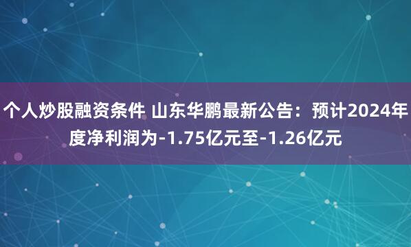 个人炒股融资条件 山东华鹏最新公告：预计2024年度净利润为-1.75亿元至-1.26亿元