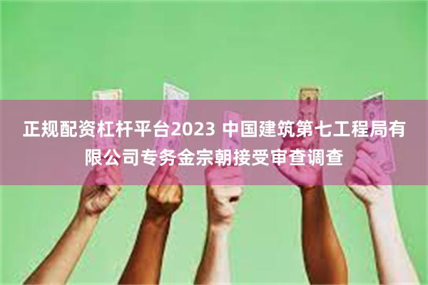 正规配资杠杆平台2023 中国建筑第七工程局有限公司专务金宗朝接受审查调查