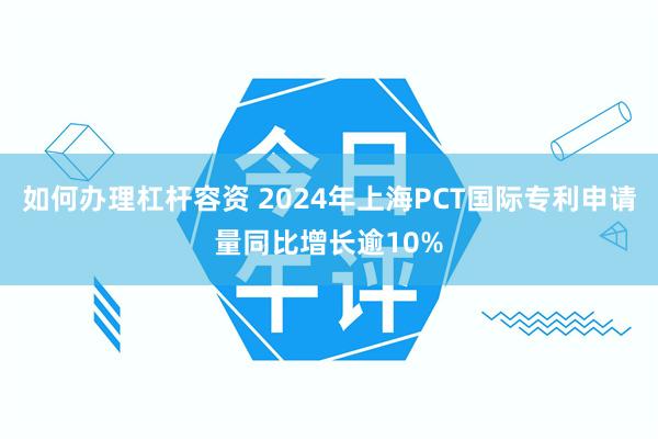 如何办理杠杆容资 2024年上海PCT国际专利申请量同比增长逾10%