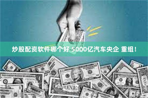 炒股配资软件哪个好 5000亿汽车央企 重组！