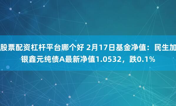 股票配资杠杆平台哪个好 2月17日基金净值：民生加银鑫元纯债A最新净值1.0532，跌0.1%