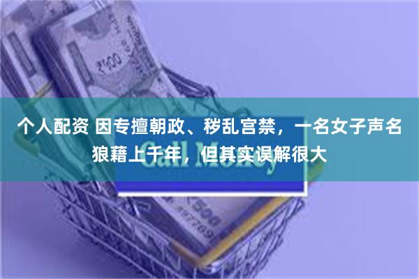 个人配资 因专擅朝政、秽乱宫禁，一名女子声名狼藉上千年，但其实误解很大