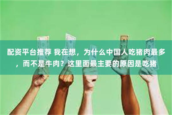 配资平台推荐 我在想，为什么中国人吃猪肉最多，而不是牛肉？这里面最主要的原因是吃猪