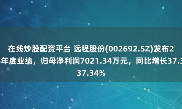 在线炒股配资平台 远程股份(002692.SZ)发布2024年度业绩，归母净利润7021.34万元，同比增长37.34%