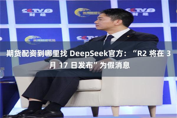 期货配资到哪里找 DeepSeek官方：“R2 将在 3 月 17 日发布”为假消息