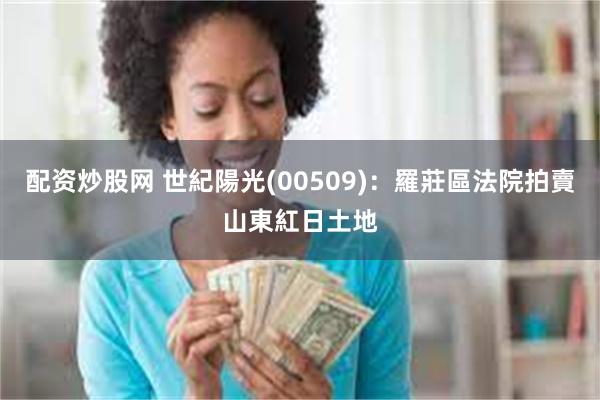 配资炒股网 世紀陽光(00509)：羅莊區法院拍賣山東紅日土地